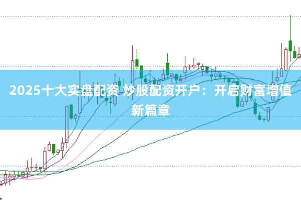 2025十大实盘配资 炒股配资开户：开启财富增值新篇章