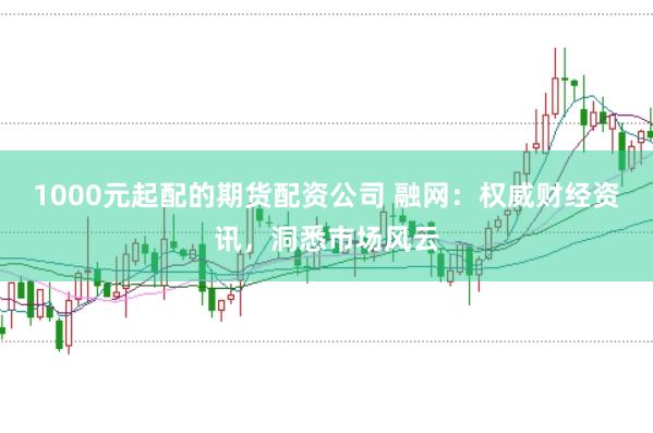 1000元起配的期货配资公司 融网：权威财经资讯，洞悉市场风云