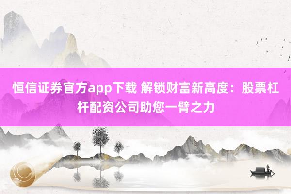恒信证券官方app下载 解锁财富新高度：股票杠杆配资公司助您一臂之力