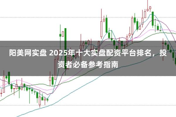 阳美网实盘 2025年十大实盘配资平台排名，投资者必备参考指南