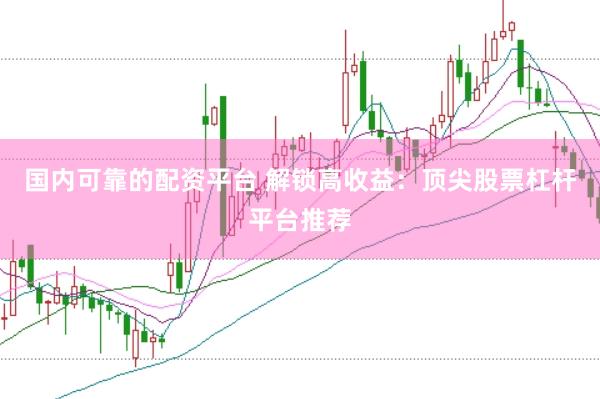 国内可靠的配资平台 解锁高收益：顶尖股票杠杆平台推荐