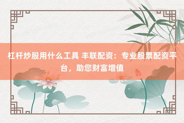 杠杆炒股用什么工具 丰联配资：专业股票配资平台，助您财富增值