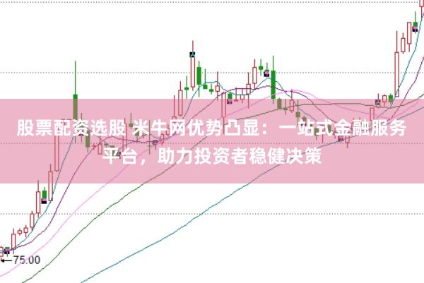 股票配资选股 米牛网优势凸显：一站式金融服务平台，助力投资者稳健决策