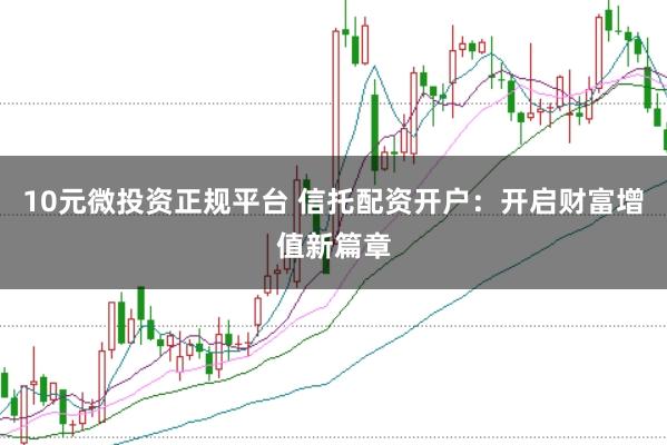 10元微投资正规平台 信托配资开户：开启财富增值新篇章