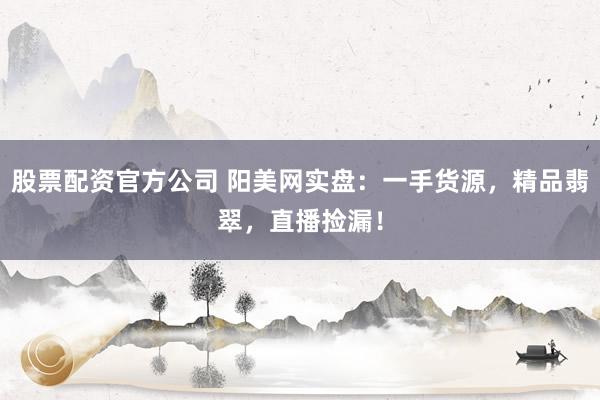 股票配资官方公司 阳美网实盘：一手货源，精品翡翠，直播捡漏！