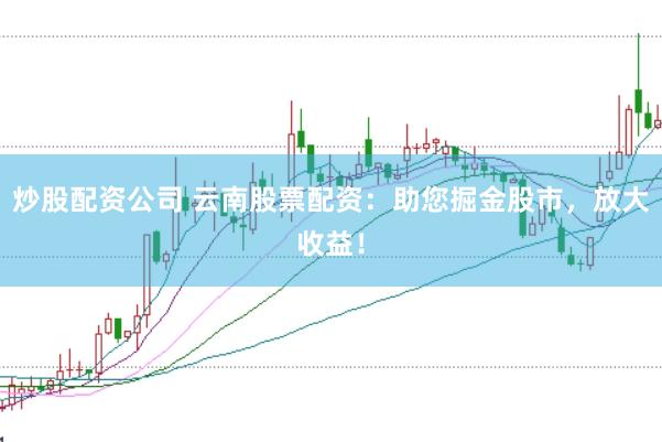 炒股配资公司 云南股票配资：助您掘金股市，放大收益！
