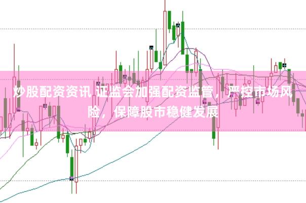 炒股配资资讯 证监会加强配资监管，严控市场风险，保障股市稳健发展