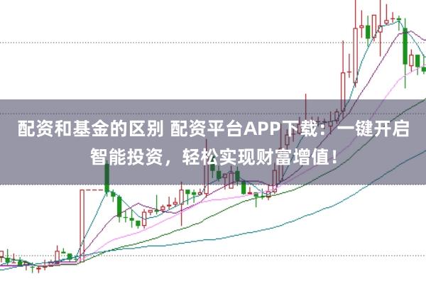 配资和基金的区别 配资平台APP下载：一键开启智能投资，轻松实现财富增值！