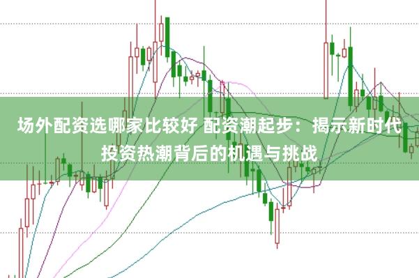 场外配资选哪家比较好 配资潮起步：揭示新时代投资热潮背后的机遇与挑战