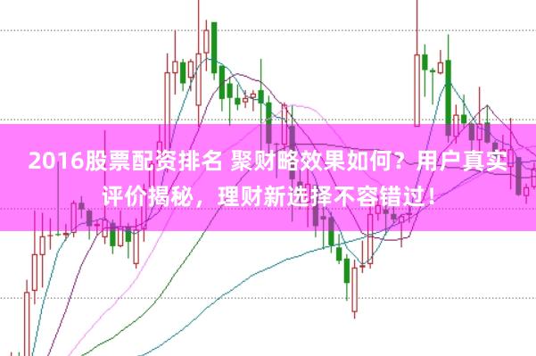2016股票配资排名 聚财略效果如何？用户真实评价揭秘，理财新选择不容错过！