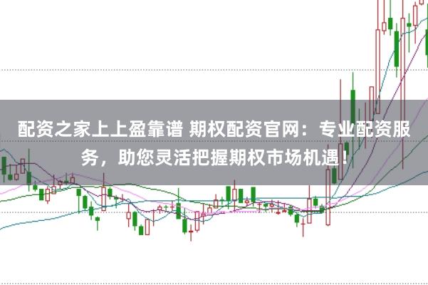 配资之家上上盈靠谱 期权配资官网：专业配资服务，助您灵活把握期权市场机遇！