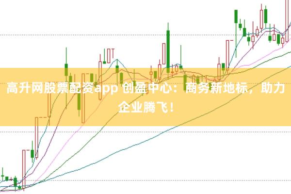 高升网股票配资app 创盈中心：商务新地标，助力企业腾飞！