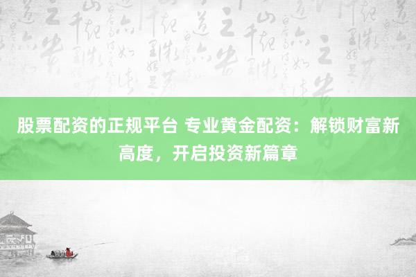 股票配资的正规平台 专业黄金配资：解锁财富新高度，开启投资新篇章