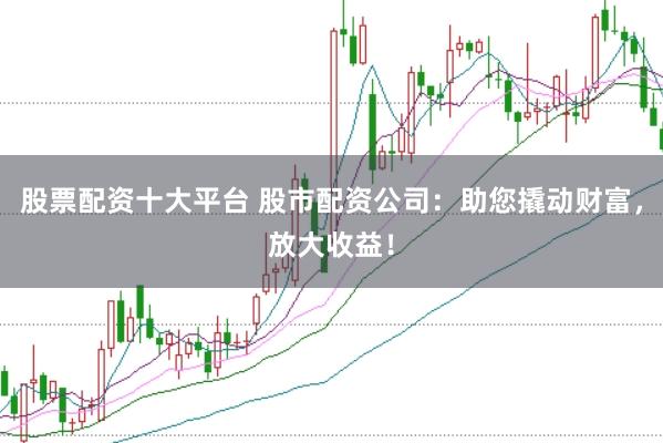 股票配资十大平台 股市配资公司：助您撬动财富，放大收益！