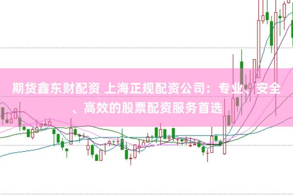 期货鑫东财配资 上海正规配资公司：专业、安全、高效的股票配资服务首选