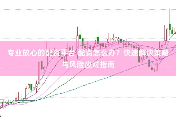 专业放心的配资平台 配资怎么办？快速解决策略与风险应对指南