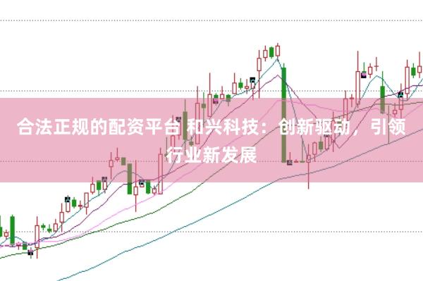 合法正规的配资平台 和兴科技：创新驱动，引领行业新发展