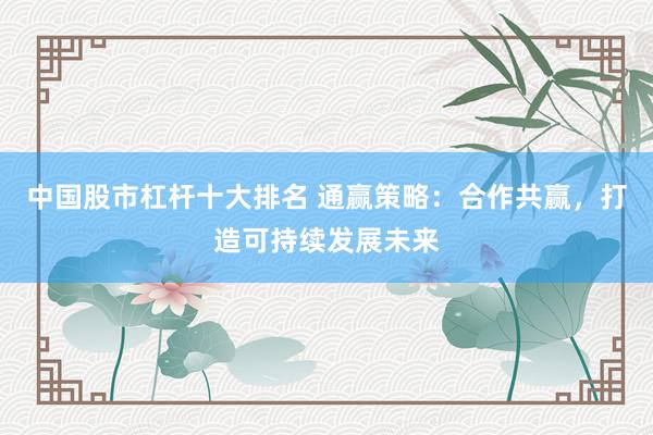 中国股市杠杆十大排名 通赢策略：合作共赢，打造可持续发展未来