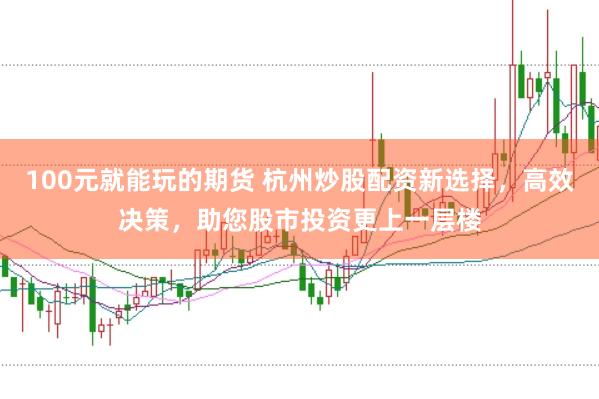 100元就能玩的期货 杭州炒股配资新选择,高效决策,助您股市投资更上一层楼