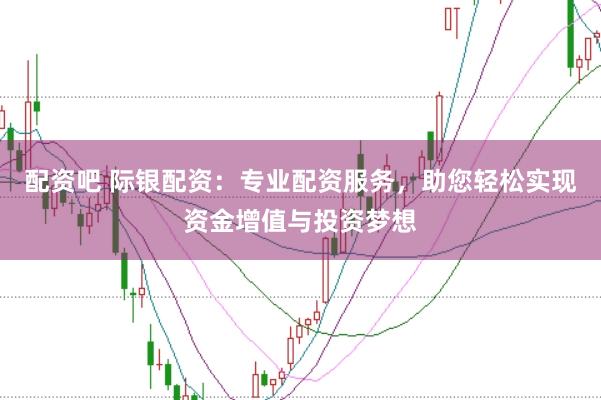 配资吧 际银配资：专业配资服务，助您轻松实现资金增值与投资梦想