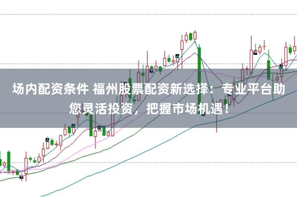 场内配资条件 福州股票配资新选择:专业平台助您灵活投资,把握市场机遇!