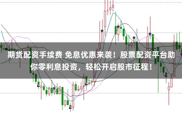 期货配资手续费 免息优惠来袭!股票配资平台助你零利息投资,轻松开启股市征程!