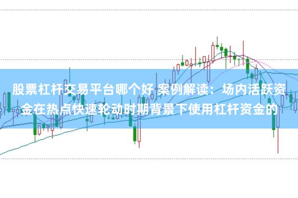 股票杠杆交易平台哪个好 案例解读：场内活跃资金在热点快速轮动时期背景下使用杠杆资金的