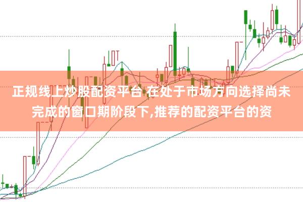 正规线上炒股配资平台 在处于市场方向选择尚未完成的窗口期阶段下，推荐的配资平台的资
