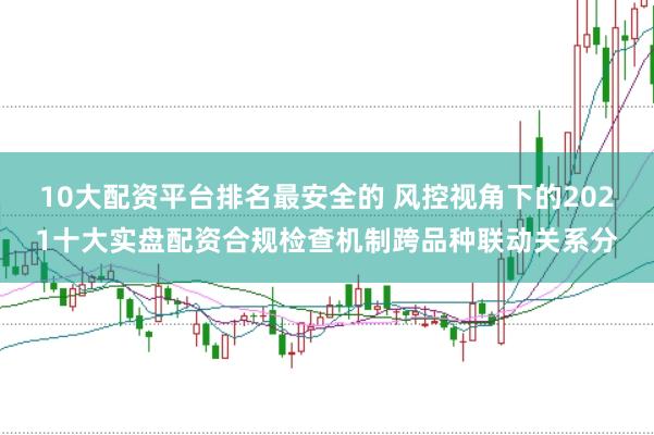 10大配资平台排名最安全的 风控视角下的2021十大实盘配资合规检查机制跨品种联动关系分