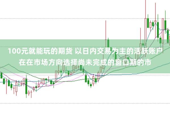 100元就能玩的期货 以日内交易为主的活跃账户在在市场方向选择尚未完成的窗口期的市