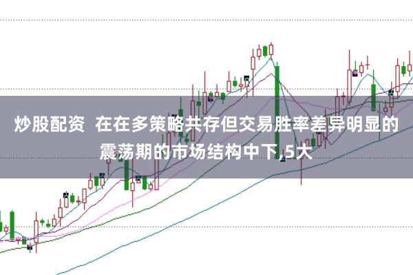 炒股配资  在在多策略共存但交易胜率差异明显的震荡期的市场结构中下,5大