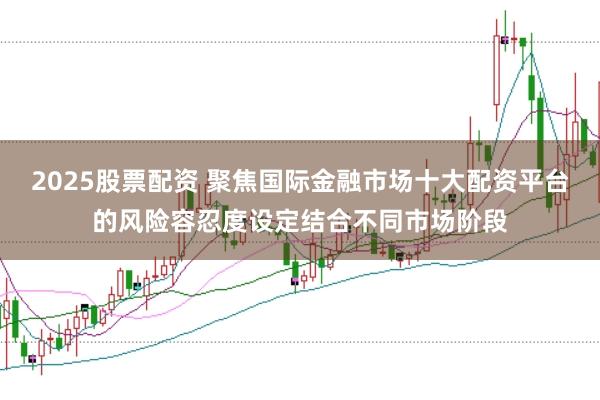 2025股票配资 聚焦国际金融市场十大配资平台的风险容忍度设定结合不同市场阶段