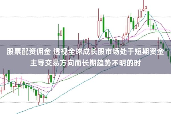股票配资佣金 透视全球成长股市场处于短期资金主导交易方向而长期趋势不明的时