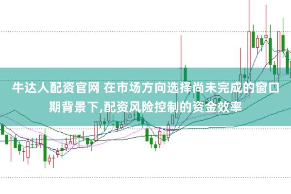 牛达人配资官网 在市场方向选择尚未完成的窗口期背景下，配资风险控制的资金效率