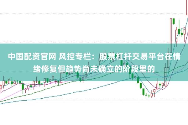 中国配资官网 风控专栏:股票杠杆交易平台在情绪修复但趋势尚未确立的阶段里的