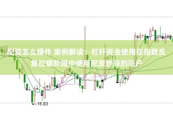 配资怎么操作 案例解读:杠杆资金使用在指数反复拉锯阶段中使用配资炒股的账户