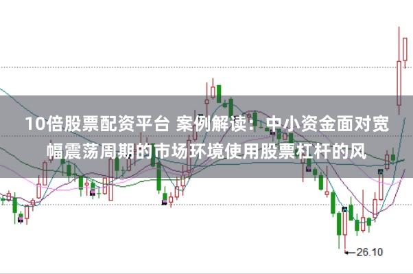 10倍股票配资平台 案例解读:中小资金面对宽幅震荡周期的市场环境使用股票杠杆的风