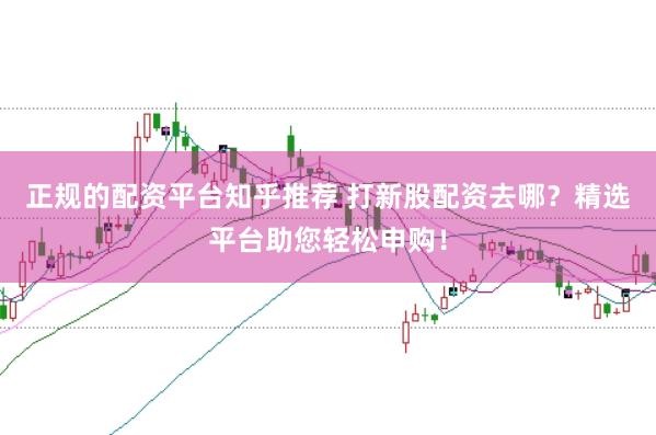 正规的配资平台知乎推荐 打新股配资去哪？精选平台助您轻松申购！