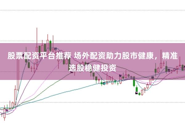 股票配资平台推荐 场外配资助力股市健康，精准选股稳健投资