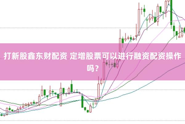 打新股鑫东财配资 定增股票可以进行融资配资操作吗？