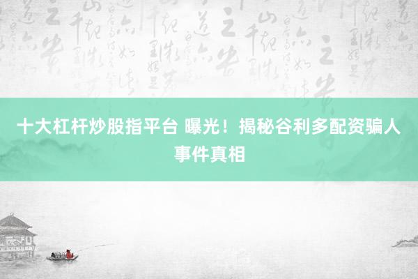 十大杠杆炒股指平台 曝光！揭秘谷利多配资骗人事件真相