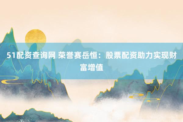 51配资查询网 荣誉赛岳恒：股票配资助力实现财富增值