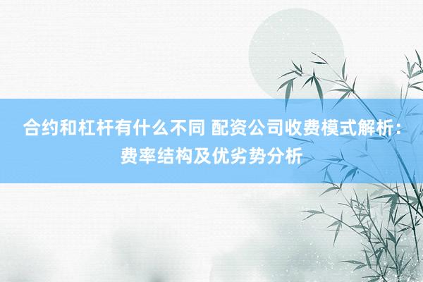 合约和杠杆有什么不同 配资公司收费模式解析：费率结构及优劣势分析