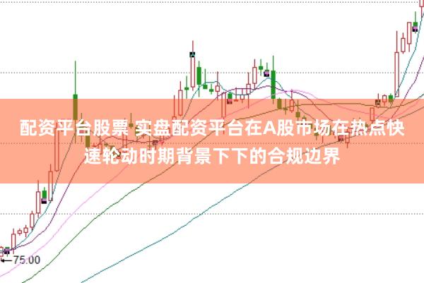 配资平台股票 实盘配资平台在A股市场在热点快速轮动时期背景下下的合规边界