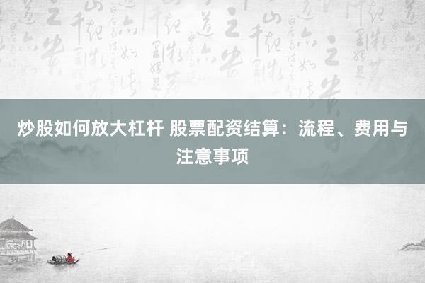 炒股如何放大杠杆 股票配资结算:流程、费用与注意事项